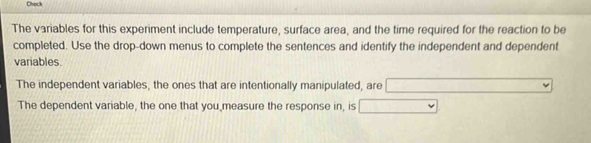 the variables for this experiment include temperature, surface area, and the time required for the reaction to be completed. use the drop - down menus to complete the sentences and identify the independent and dependent variables.\nthe independent variables, the ones that are intentionally manipulated, are \nthe dependent variable, the one that you measure the response in, is