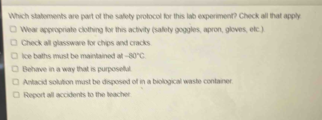 which statements are part of the safety protocol for this lab experiment? check all that apply.\nwear appropriate clothing for this activity (safety goggles, apron, gloves, etc.).\ncheck all glassware for chips and cracks.\nice baths must be maintained at -80°c.\nbehave in a way that is purposeful.\nantacid solution must be disposed of in a biological waste container.\nreport all accidents to the teacher.