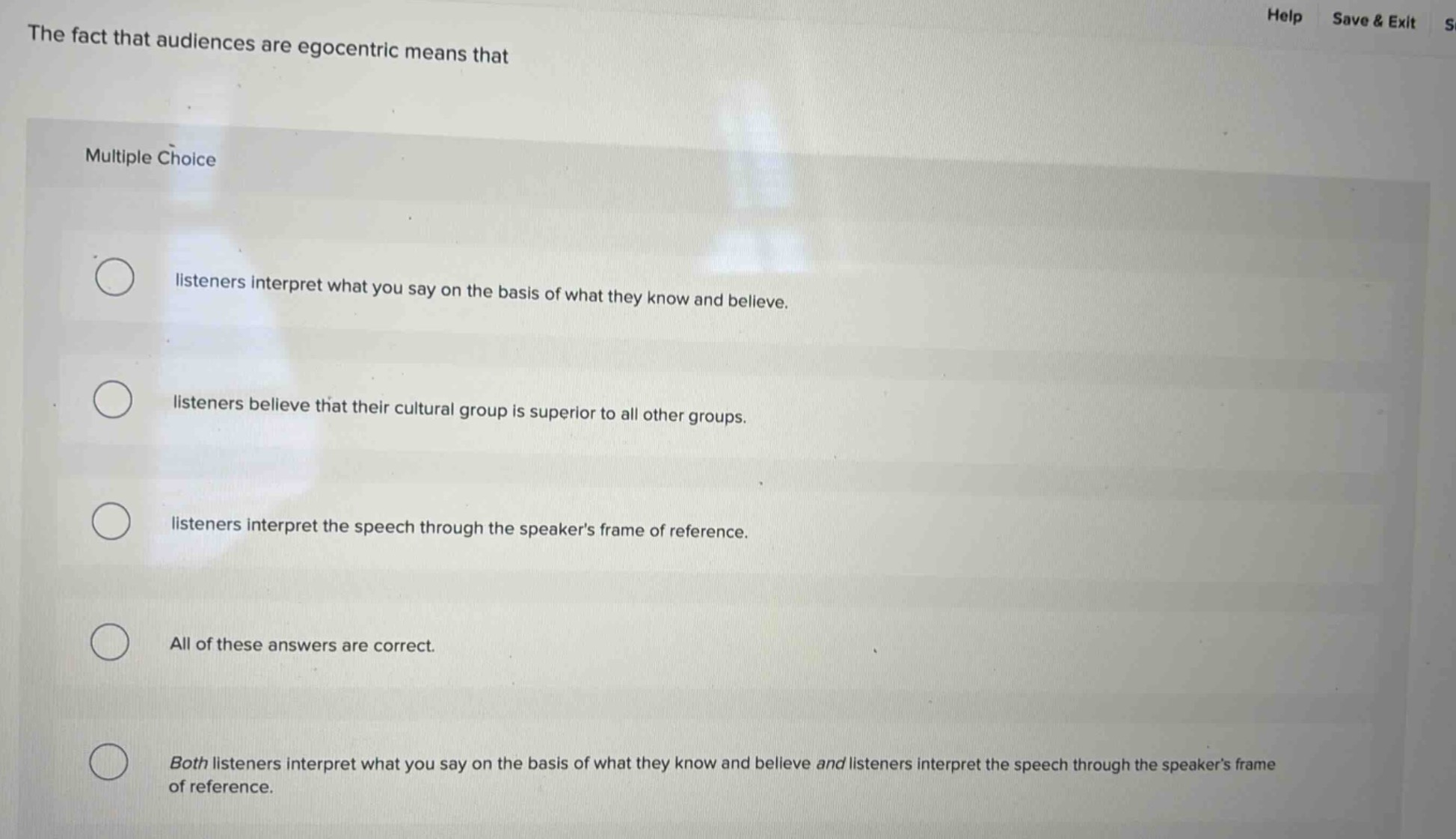 the fact that audiences are egocentric means that\nmultiple choice\nlisteners interpret what you say on the basis of what they know and believe.\nlisteners believe that their cultural group is superior to all other groups.\nlisteners interpret the speech through the speakers frame of reference.\nall of these answers are correct.\nboth listeners interpret what you say on the basis of what they know and believe and listeners interpret the speech through the speakers frame of reference.