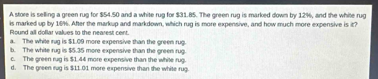 a store is selling a green rug for $54.50 and a white rug for $31.85. the green rug is marked down by 12%, and the white rug is marked up by 16%. after the markup and markdown, which rug is more expensive, and how much more expensive is it? round all dollar values to the nearest cent.\na. the white rug is $1.09 more expensive than the green rug.\nb. the white rug is $5.35 more expensive than the green rug.\nc. the green rug is $1.44 more expensive than the white rug.\nd. the green rug is $11.01 more expensive than the white rug.
