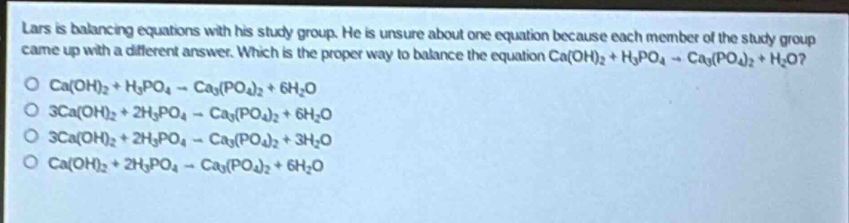 lars is balancing equations with his study group. he is unsure about one equation because each member of the study group came up with a different answer. which is the proper way to balance the equation ca(oh)₂ + h₃po₄ → ca₃(po₄)₂ + h₂o?\no ca(oh)₂ + h₃po₄ → ca₃(po₄)₂ + 6h₂o\no 3ca(oh)₂ + 2h₃po₄ → ca₃(po₄)₂ + 6h₂o\no 3ca(oh)₂ + 2h₃po₄ → ca₃(po₄)₂ + 3h₂o\no ca(oh)₂ + 2h₃po₄ → ca₃(po₄)₂ + 6h₂o