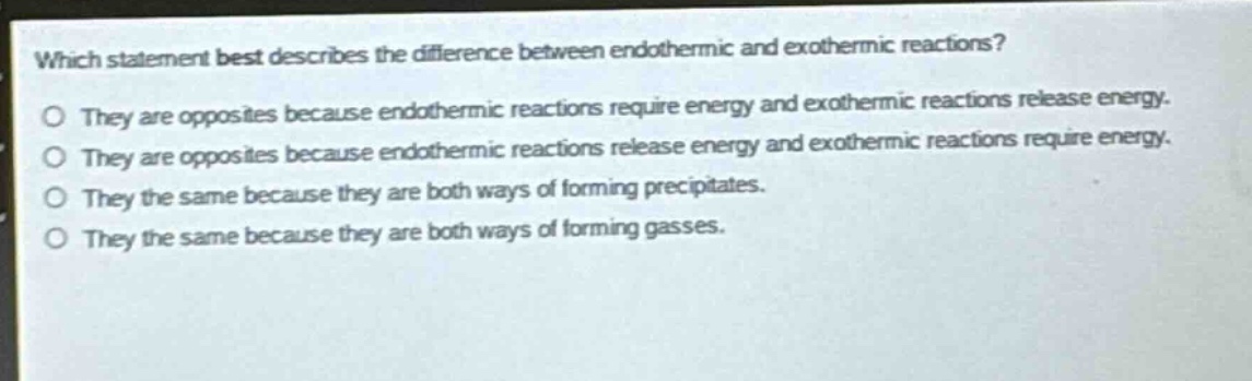 which statement best describes the difference between endothermic and exothermic reactions?\no they are opposites because endothermic reactions require energy and exothermic reactions release energy.\no they are opposites because endothermic reactions release energy and exothermic reactions require energy.\no they the same because they are both ways of forming precipitates.\no they the same because they are both ways of forming gasses.