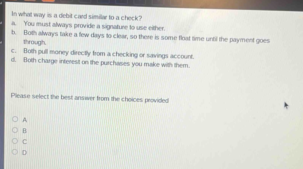 in what way is a debit card similar to a check?\na. you must always provide a signature to use either.\nb. both always take a few days to clear, so there is some float time until the payment goes through.\nc. both pull money directly from a checking or savings account.\nd. both charge interest on the purchases you make with them.\nplease select the best answer from the choices provided\na\nb\nc\nd