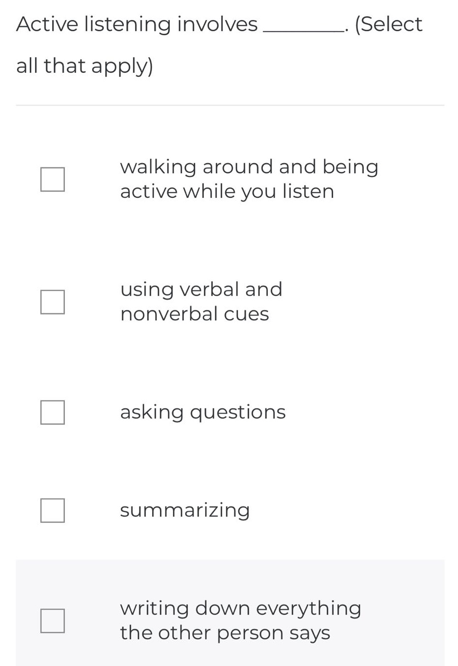 active listening involves _________. (select all that apply)\nwalking around and being active while you listen\nusing verbal and nonverbal cues\nasking questions\nsummarizing\nwriting down everything the other person says