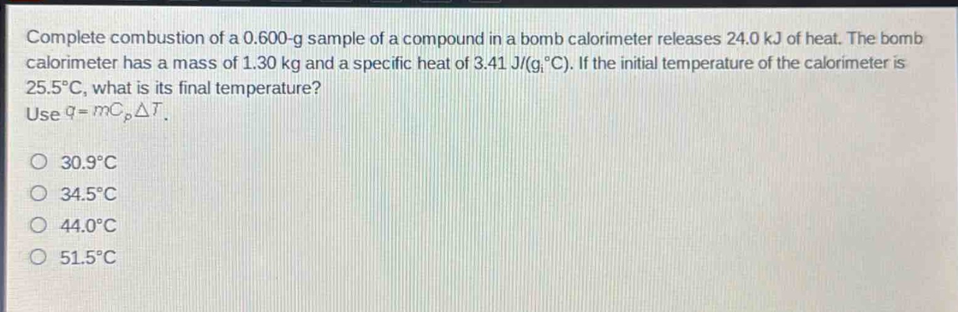 complete combustion of a 0.600 - g sample of a compound in a bomb calorimeter releases 24.0 kj of heat. the bomb calorimeter has a mass of 1.30 kg and a specific heat of 3.41 j/(g·°c). if the initial temperature of the calorimeter is 25.5°c, what is its final temperature? use $q = mc_pdelta t$.\n30.9°c\n34.5°c\n44.0°c\n51.5°c