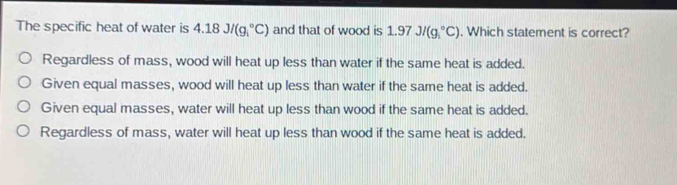 the specific heat of water is 4.18 j/(g,°c) and that of wood is 1.97 j/(g,°c). which statement is correct?\no regardless of mass, wood will heat up less than water if the same heat is added.\no given equal masses, wood will heat up less than water if the same heat is added.\no given equal masses, water will heat up less than wood if the same heat is added.\no regardless of mass, water will heat up less than wood if the same heat is added.