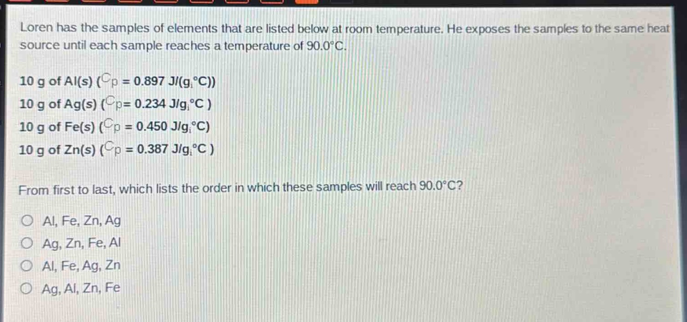 loren has the samples of elements that are listed below at room temperature. he exposes the samples to the same heat source until each sample reaches a temperature of 90.0°c.\n10 g of al(s) ($c_p = 0.897 j/(gcdot^{circ}c)$)\n10 g of ag(s) ($c_p = 0.234 j/(gcdot^{circ}c)$)\n10 g of fe(s) ($c_p = 0.450 j/(gcdot^{circ}c)$)\n10 g of zn(s) ($c_p = 0.387 j/(gcdot^{circ}c)$)\nfrom first to last, which lists the order in which these samples will reach 90.0°c?\no al, fe, zn, ag\no ag, zn, fe, al\no al, fe, ag, zn\no ag, al, zn, fe