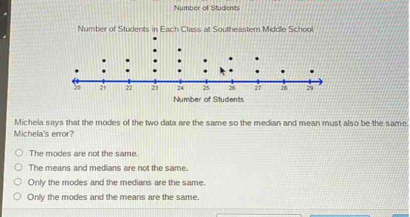 number of students\nnumber of students in each class at southeastern middle school\nmichela says that the modes of the two data are the same so the median and mean must also be the same. what is michelas error?\nthe modes are not the same.\nthe means and medians are not the same.\nonly the modes and the medians are the same.\nonly the modes and the means are the same.