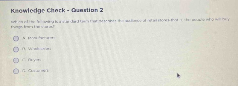 knowledge check - question 2\nwhich of the following is a standard term that describes the audience of retail stores - that is, the people who will buy things from the stores?\na. manufacturers\nb. wholesalers\nc. buyers\nd. customers