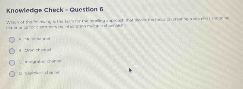 knowledge check - question 6\nwhich of the following is the term for the retailing approach that places the focus on creating a seamless shopping experience for customers by integrating multiple channels?\na. multichannel\nb. omnichannel\nc. integrated channel\nd. seamless channel