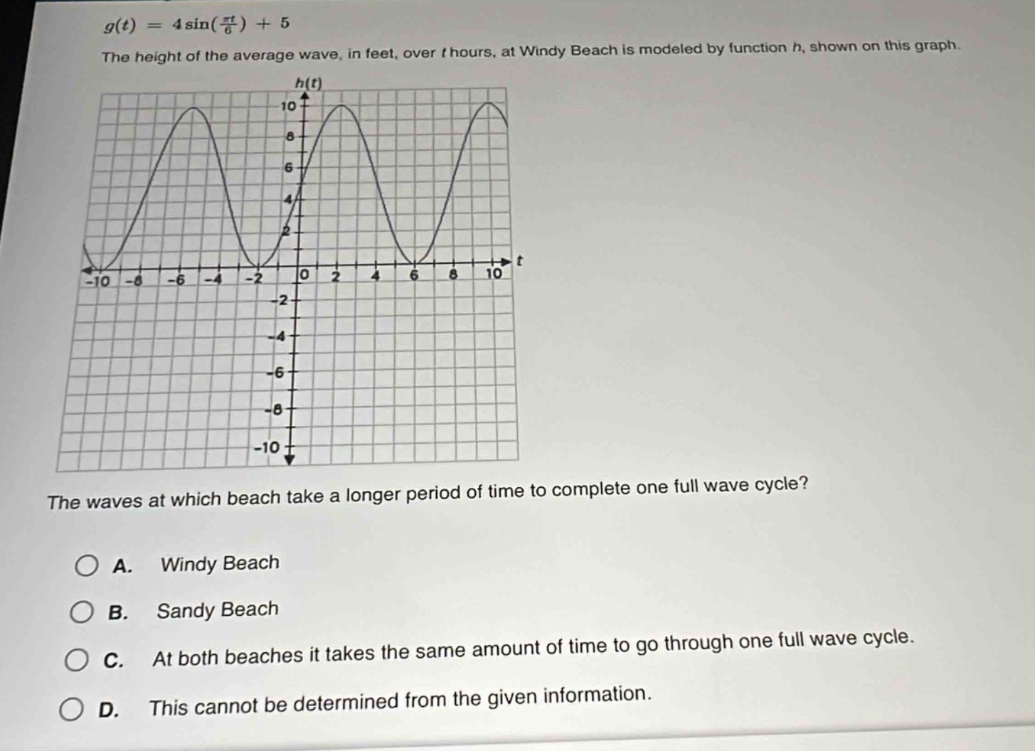 g(t)=4\\sin(\\frac{\\pi t}{6}) + 5\nthe height of the average wave, in feet, over t hours, at windy beach is modeled by function h, shown on this graph.\nthe waves at which beach take a longer period of time to complete one full wave cycle?\na. windy beach\nb. sandy beach\nc. at both beaches it takes the same amount of time to go through one full wave cycle.\nd. this cannot be determined from the given information.