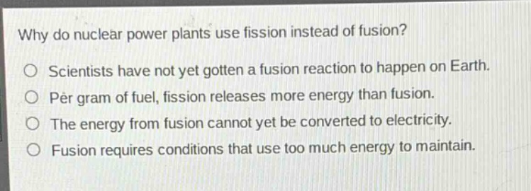 why do nuclear power plants use fission instead of fusion?\no scientists have not yet gotten a fusion reaction to happen on earth.\no per gram of fuel, fission releases more energy than fusion.\no the energy from fusion cannot yet be converted to electricity.\no fusion requires conditions that use too much energy to maintain.