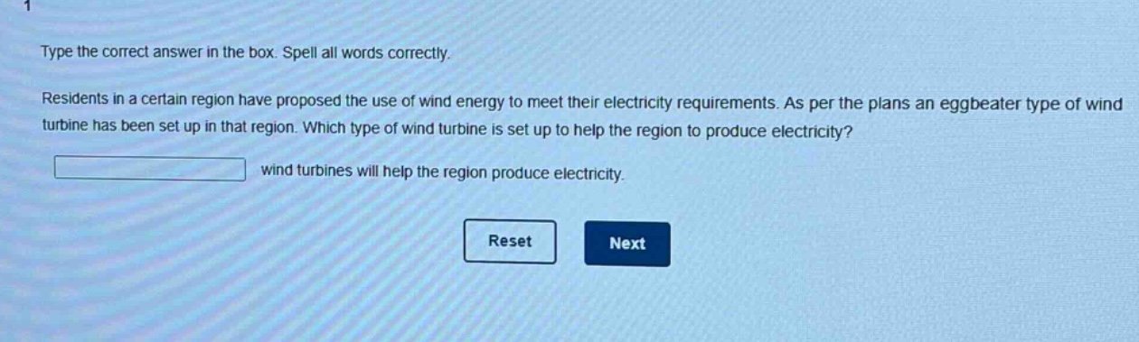 type the correct answer in the box. spell all words correctly. residents in a certain region have proposed the use of wind energy to meet their electricity requirements. as per the plans an eggbeater type of wind turbine has been set up in that region. which type of wind turbine is set up to help the region to produce electricity? wind turbines will help the region produce electricity.