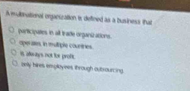 a multinational organization is defined as a business that\n- participates in all trade organizations.\n- operates in multiple countries.\n- is always not - for - profit.\n- only hires employees through outsourcing.