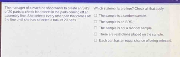 the manager of a machine shop wants to create an srs of 20 parts to check for defects in the parts coming off an assembly line. she selects every other part that comes off the line until she has selected a total of 20 parts. which statements are true? check all that apply. the sample is a random sample. the sample is an srs. the sample is not a random sample. there are restrictions placed on the sample. each part has an equal chance of being selected.