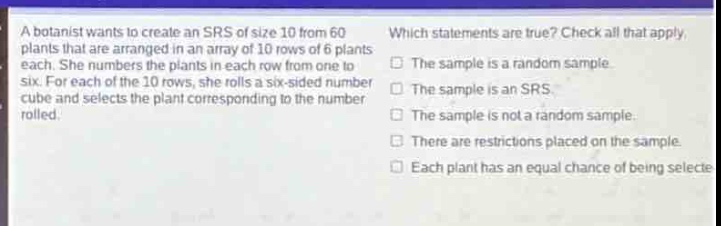a botanist wants to create an srs of size 10 from 60 plants that are arranged in an array of 10 rows of 6 plants each. she numbers the plants in each row from one to six. for each of the 10 rows, she rolls a six - sided number cube and selects the plant corresponding to the number rolled. which statements are true? check all that apply. the sample is a random sample. the sample is an srs. the sample is not a random sample. there are restrictions placed on the sample. each plant has an equal chance of being selected.