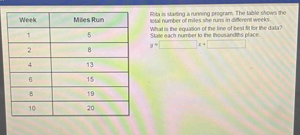 rita is starting a running program. the table shows the total number of miles she runs in different weeks. what is the equation of the line of best fit for the data? state each number to the thousandths place. y ≈ x +