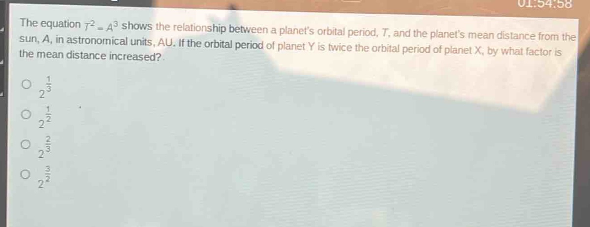 the equation (t^{2}=a^{3}) shows the relationship between a planets orbital period, (t), and the planets mean distance from the sun, (a), in astronomical units, au. if the orbital period of planet y is twice the orbital period of planet x, by what factor is the mean distance increased?\n(2^{\frac{1}{3}})\n(2^{\frac{1}{2}})\n(2^{\frac{2}{3}})\n(2^{\frac{3}{2}})