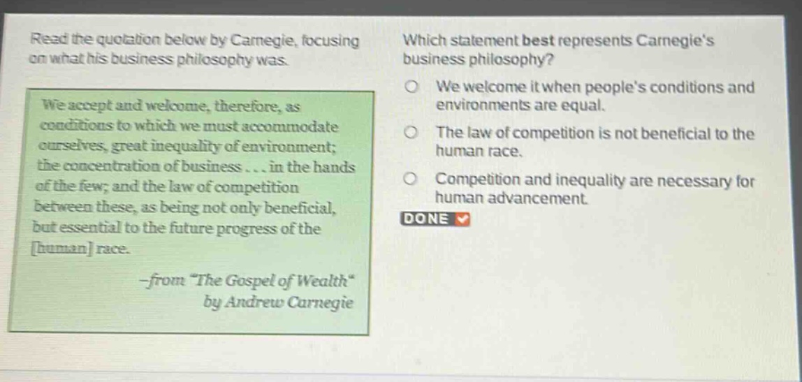 read the quotation below by carnegie, focusing on what his business philosophy was. we accept and welcome, therefore, as conditions to which we must accommodate ourselves, great inequality of environment; the concentration of business... in the hands of the few; and the law of competition between these, as being not only beneficial, but essential to the future progress of the human race. -from \the gospel of wealth\ by andrew carnegie which statement best represents carnegies business philosophy? we welcome it when peoples conditions and environments are equal. the law of competition is not beneficial to the human race. competition and inequality are necessary for human advancement. done