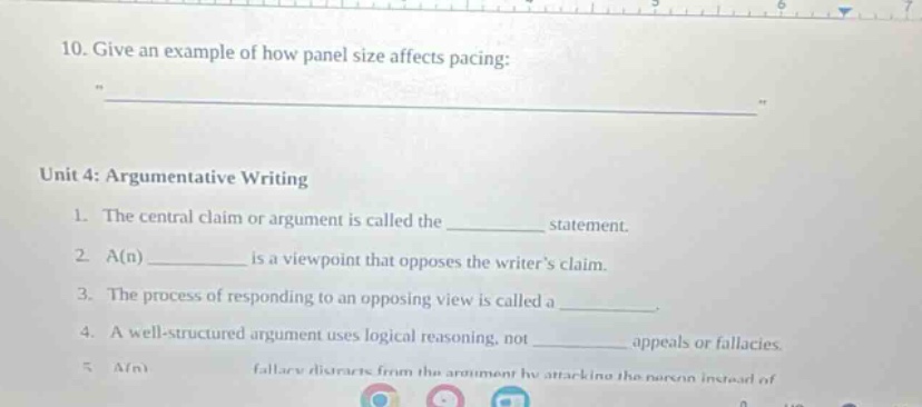 10. give an example of how panel size affects pacing:\n\nunit 4: argumentative writing\n1. the central claim or argument is called the ________ statement.\n2. a(n) ________ is a viewpoint that opposes the writers claim.\n3. the process of responding to an opposing view is called a ________.\n4. a well - structured argument uses logical reasoning, not ________ appeals or fallacies.\n5. a(n) ________ fallacy distracts from the argument by attacking the person instead of