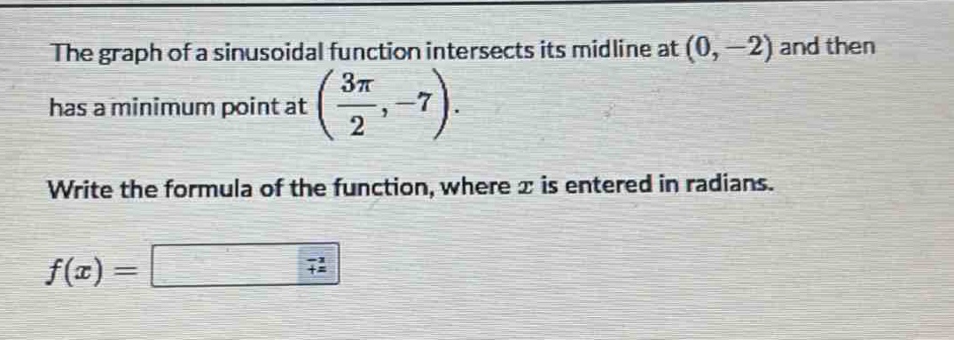 the graph of a sinusoidal function intersects its midline at (0, -2) and then has a minimum point at (\\frac{3\\pi}{2}, -7). write the formula of the function, where x is entered in radians. f(x) =