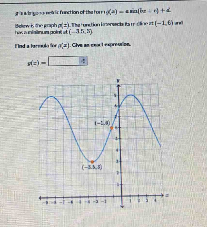 g is a trigonometric function of the form $g(x)=asin(bx + c)+d$. below is the graph $g(x)$. the function intersects its mid - line at $(-1,6)$ and has a minimum point at $(-3.5,3)$. find a formula for $g(x)$. give an exact expression. $g(x)=$