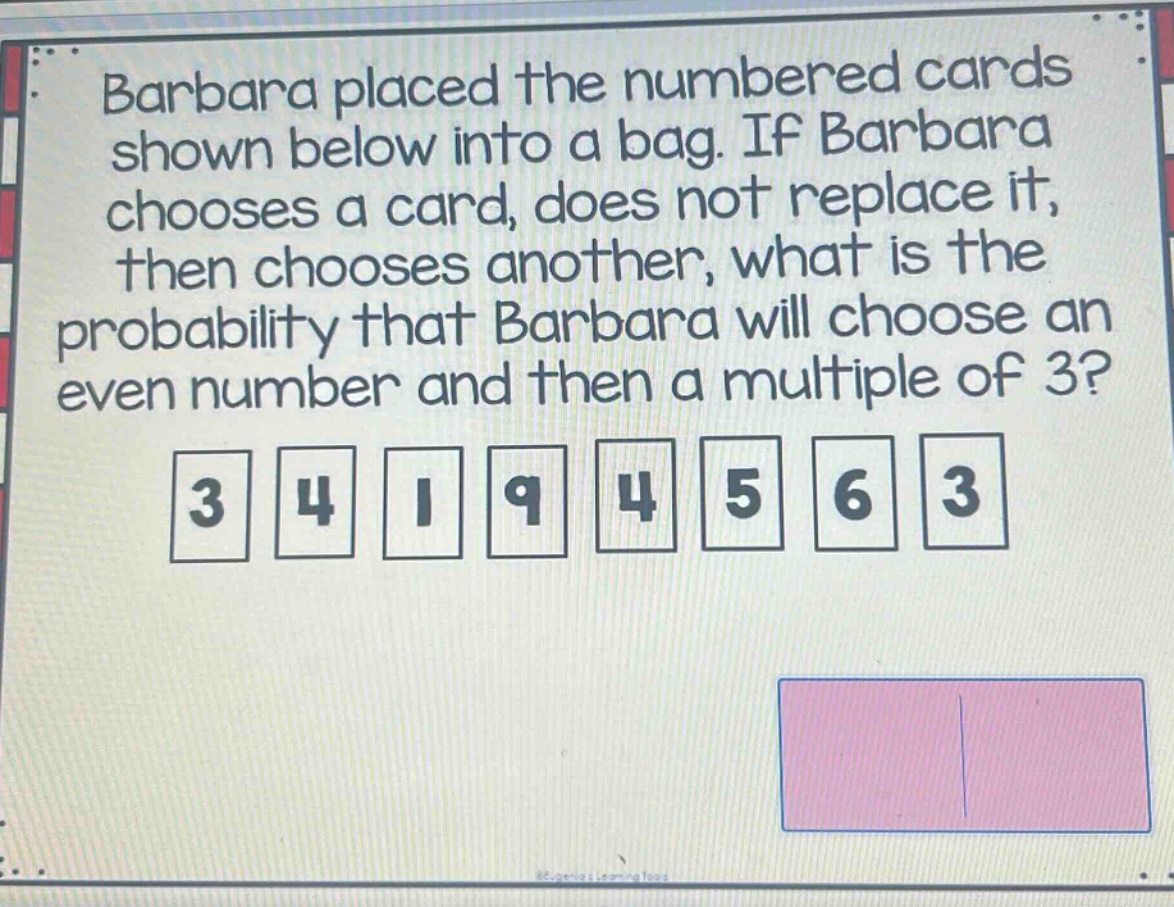 barbara placed the numbered cards shown below into a bag. if barbara chooses a card, does not replace it, then chooses another, what is the probability that barbara will choose an even number and then a multiple of 3? 3 4 1 9 4 5 6 3