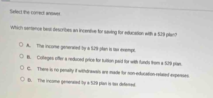 select the correct answer. which sentence best describes an incentive for saving for education with a 529 plan? a. the income generated by a 529 plan is tax - exempt. b. colleges offer a reduced price for tuition paid for with funds from a 529 plan. c. there is no penalty if withdrawals are made for non - education - related expenses. d. the income generated by a 529 plan is tax deferred.