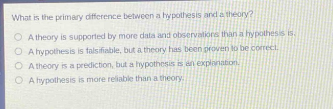 what is the primary difference between a hypothesis and a theory?\na theory is supported by more data and observations than a hypothesis is.\na hypothesis is falsifiable, but a theory has been proven to be correct.\na theory is a prediction, but a hypothesis is an explanation.\na hypothesis is more reliable than a theory.