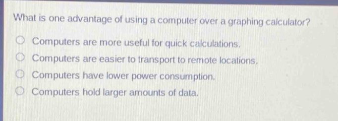 what is one advantage of using a computer over a graphing calculator?\ncomputers are more useful for quick calculations.\ncomputers are easier to transport to remote locations.\ncomputers have lower power consumption.\ncomputers hold larger amounts of data.