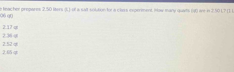the teacher prepares 2.50 liters (l) of a salt solution for a class experiment. how many quarts (qt) are in 2.50 l? (1 l = 1.06 qt)\n2.17 qt\n2.36 qt\n2.52 qt\n2.65 qt