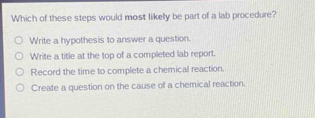 which of these steps would most likely be part of a lab procedure?\nwrite a hypothesis to answer a question.\nwrite a title at the top of a completed lab report.\nrecord the time to complete a chemical reaction.\ncreate a question on the cause of a chemical reaction.