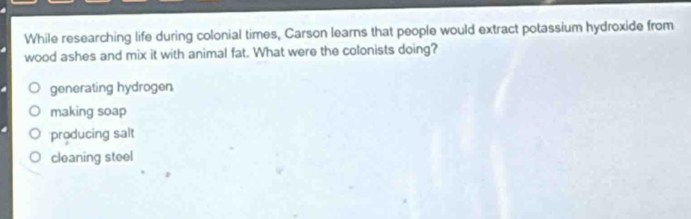 while researching life during colonial times, carson learns that people would extract potassium hydroxide from wood ashes and mix it with animal fat. what were the colonists doing?\no generating hydrogen\no making soap\no producing salt\no cleaning steel