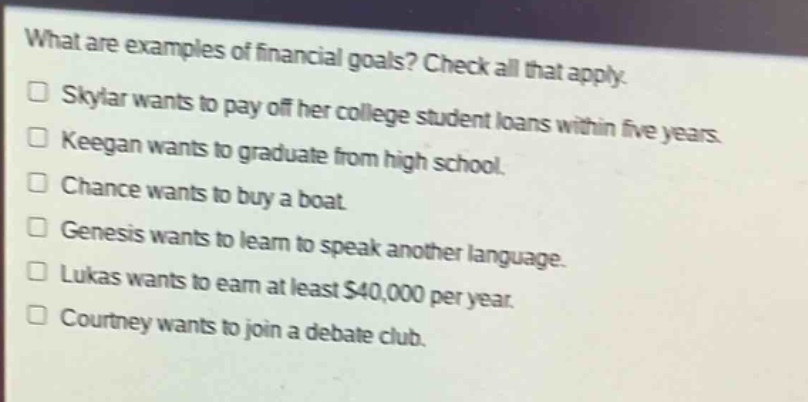 what are examples of financial goals? check all that apply.\n□ skylar wants to pay off her college student loans within five years.\n□ keegan wants to graduate from high school.\n□ chance wants to buy a boat.\n□ genesis wants to learn to speak another language.\n□ lukas wants to earn at least $40,000 per year.\n□ courtney wants to join a debate club.
