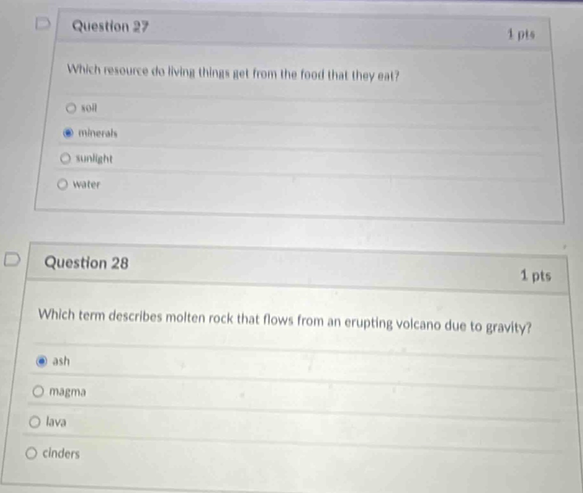 question 27\n1 pts\nwhich resource do living things get from the food that they eat?\nsoil\nminerals\nsunlight\nwater\n\nquestion 28\n1 pts\nwhich term describes molten rock that flows from an erupting volcano due to gravity?\nash\nmagma\nlava\ncinders