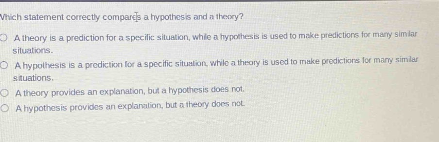 which statement correctly compares a hypothesis and a theory?\na theory is a prediction for a specific situation, while a hypothesis is used to make predictions for many similar situations.\na hypothesis is a prediction for a specific situation, while a theory is used to make predictions for many similar situations.\na theory provides an explanation, but a hypothesis does not.\na hypothesis provides an explanation, but a theory does not.