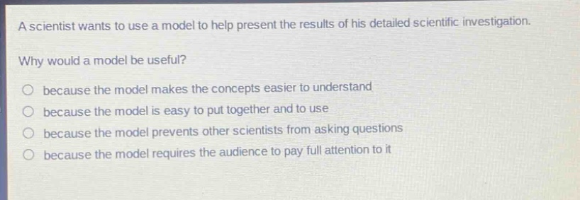 a scientist wants to use a model to help present the results of his detailed scientific investigation. why would a model be useful? because the model makes the concepts easier to understand because the model is easy to put together and to use because the model prevents other scientists from asking questions because the model requires the audience to pay full attention to it