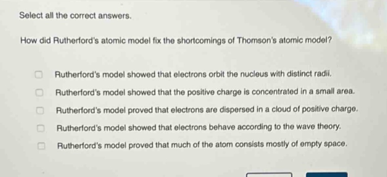 select all the correct answers.\nhow did rutherfords atomic model fix the shortcomings of thomsons atomic model?\n□ rutherfords model showed that electrons orbit the nucleus with distinct radii.\n□ rutherfords model showed that the positive charge is concentrated in a small area.\n□ rutherfords model proved that electrons are dispersed in a cloud of positive charge.\n□ rutherfords model showed that electrons behave according to the wave theory.\n□ rutherfords model proved that much of the atom consists mostly of empty space.