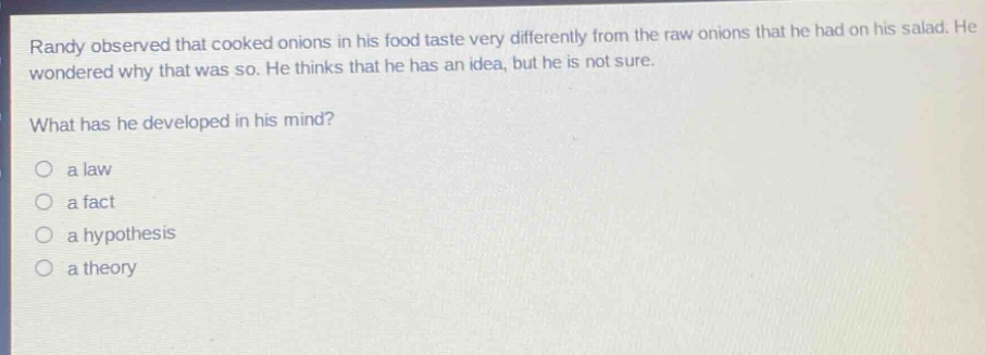 randy observed that cooked onions in his food taste very differently from the raw onions that he had on his salad. he wondered why that was so. he thinks that he has an idea, but he is not sure.\nwhat has he developed in his mind?\n○ a law\n○ a fact\n○ a hypothesis\n○ a theory