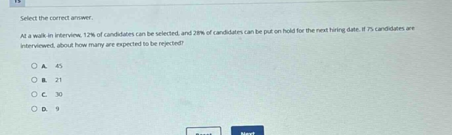 select the correct answer.\nat a walk - in interview, 12% of candidates can be selected, and 28% of candidates can be put on hold for the next hiring date. if 75 candidates are interviewed, about how many are expected to be rejected?\n\na. 45\nb. 21\nc. 30\nd. 9