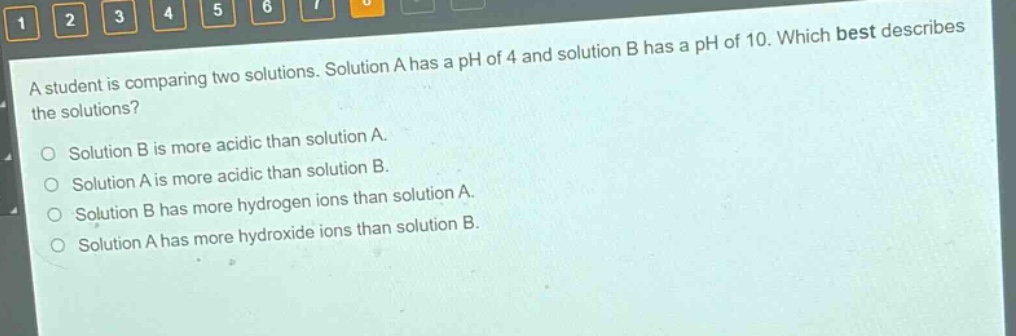 a student is comparing two solutions. solution a has a ph of 4 and solution b has a ph of 10. which best describes the solutions?\nsolution b is more acidic than solution a.\nsolution a is more acidic than solution b.\nsolution b has more hydrogen ions than solution a.\nsolution a has more hydroxide ions than solution b.