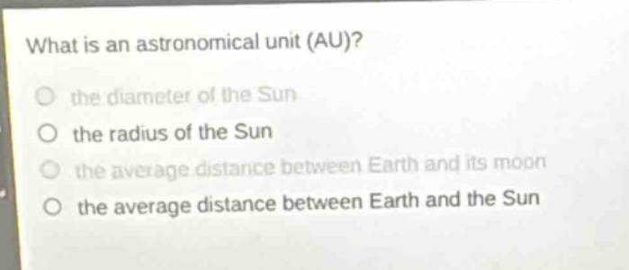 what is an astronomical unit (au)?\n the diameter of the sun\n the radius of the sun\n the average distance between earth and its moon\n the average distance between earth and the sun