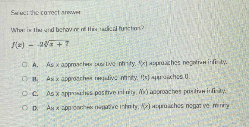 select the correct answer.\nwhat is the end - behavior of this radical function?\n$f(x)=-2\\sqrt3{x + 7}$\na. as x approaches positive infinity, f(x) approaches negative infinity.\nb. as x approaches negative infinity, f(x) approaches 0.\nc. as x approaches positive infinity, f(x) approaches positive infinity.\nd. as x approaches negative infinity, f(x) approaches negative infinity.