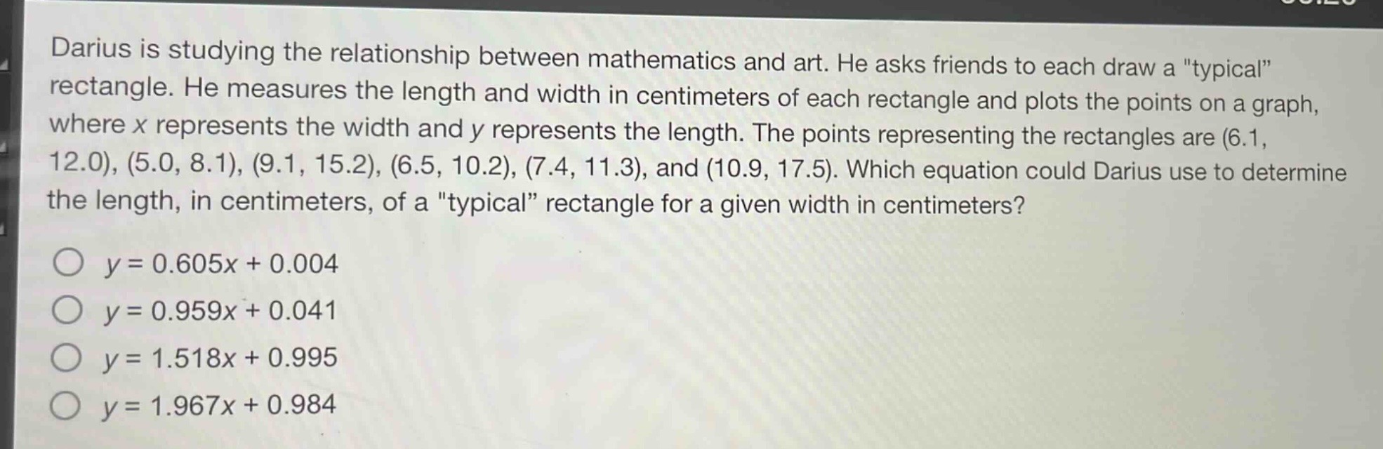 darius is studying the relationship between mathematics and art. he asks friends to each draw a \typical\ rectangle. he measures the length and width in centimeters of each rectangle and plots the points on a graph, where x represents the width and y represents the length. the points representing the rectangles are (6.1, 12.0), (5.0, 8.1), (9.1, 15.2), (6.5, 10.2), (7.4, 11.3), and (10.9, 17.5). which equation could darius use to determine the length, in centimeters, of a \typical\ rectangle for a given width in centimeters?\n\n$y = 0.605x + 0.004$\n$y = 0.959x + 0.041$\n$y = 1.518x + 0.995$\n$y = 1.967x + 0.984$