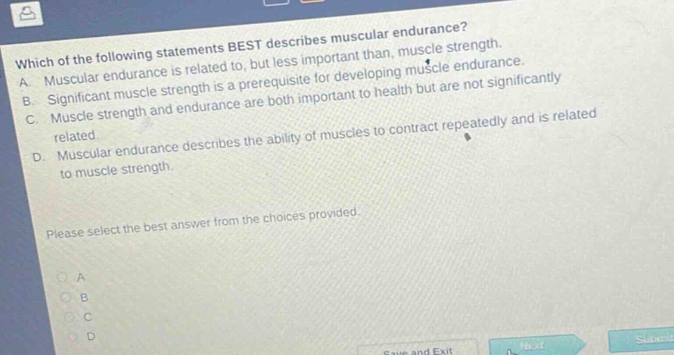 which of the following statements best describes muscular endurance? a. muscular endurance is related to, but less important than, muscle strength. b. significant muscle strength is a prerequisite for developing muscle endurance. c. muscle strength and endurance are both important to health but are not significantly related. d. muscular endurance describes the ability of muscles to contract repeatedly and is related to muscle strength. please select the best answer from the choices provided.