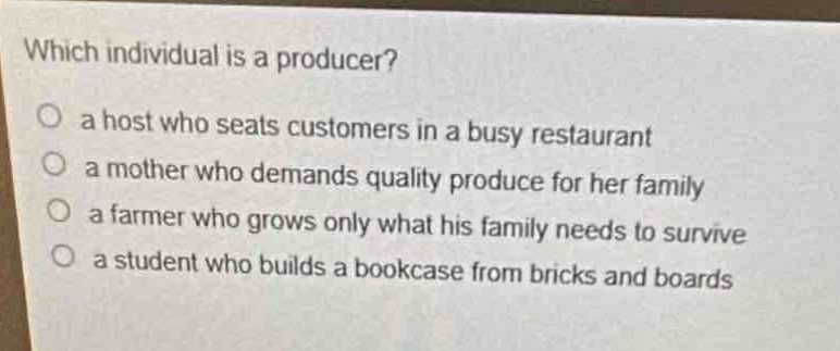 which individual is a producer?\no a host who seats customers in a busy restaurant\no a mother who demands quality produce for her family\no a farmer who grows only what his family needs to survive\no a student who builds a bookcase from bricks and boards