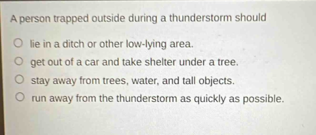 a person trapped outside during a thunderstorm should\no lie in a ditch or other low - lying area.\no get out of a car and take shelter under a tree.\no stay away from trees, water, and tall objects.\no run away from the thunderstorm as quickly as possible.