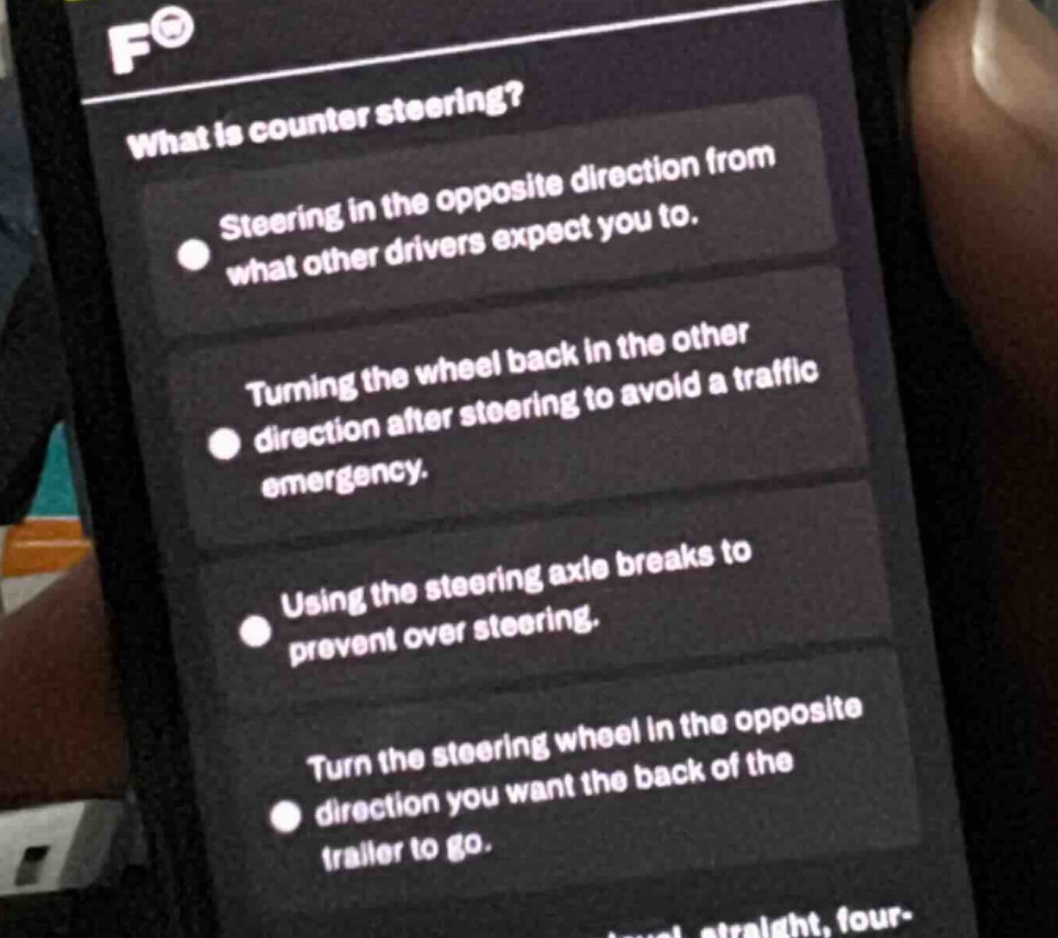 what is counter steering?\nsteering in the opposite direction from what other drivers expect you to.\nturning the wheel back in the other direction after steering to avoid a traffic emergency.\nusing the steering axle breaks to prevent over steering.\nturn the steering wheel in the opposite direction you want the back of the trailer to go.