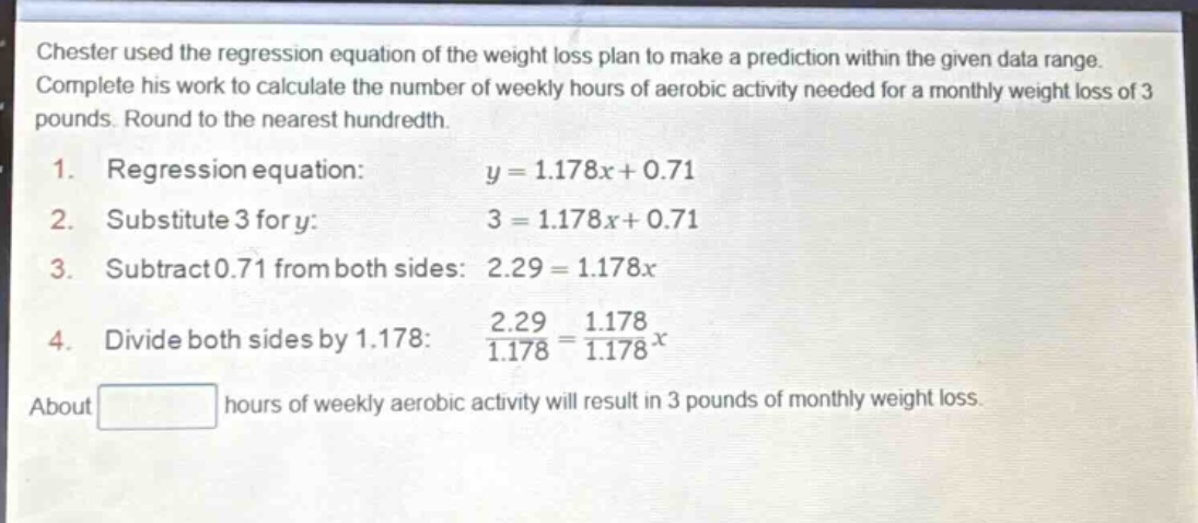 chester used the regression equation of the weight loss plan to make a prediction within the given data range. complete his work to calculate the number of weekly hours of aerobic activity needed for a monthly weight loss of 3 pounds. round to the nearest hundredth.\n1. regression equation: $y = 1.178x + 0.71$\n2. substitute 3 for y: $3 = 1.178x + 0.71$\n3. subtract 0.71 from both sides: $2.29 = 1.178x$\n4. divide both sides by 1.178: $\frac{2.29}{1.178}=\frac{1.178}{1.178}x$\nabout hours of weekly aerobic activity will result in 3 pounds of monthly weight loss.