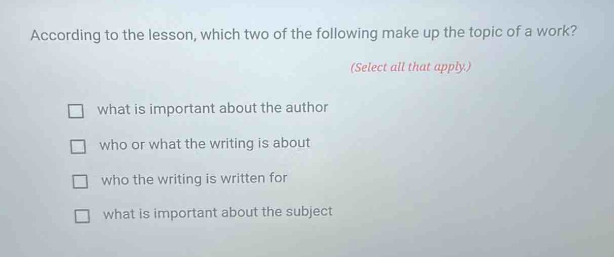 according to the lesson, which two of the following make up the topic of a work? (select all that apply.) what is important about the author who or what the writing is about who the writing is written for what is important about the subject